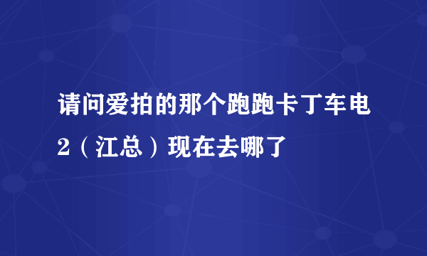 请问爱拍的那个跑跑卡丁车电2（江总）现在去哪了