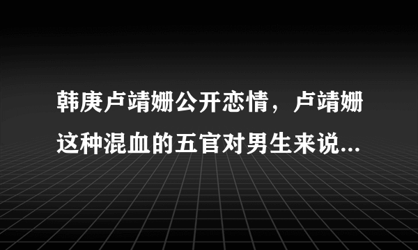 韩庚卢靖姗公开恋情，卢靖姗这种混血的五官对男生来说有不可抗拒的吸引力么？