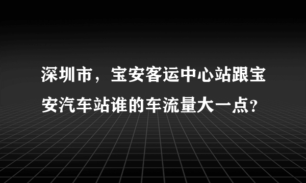 深圳市，宝安客运中心站跟宝安汽车站谁的车流量大一点？