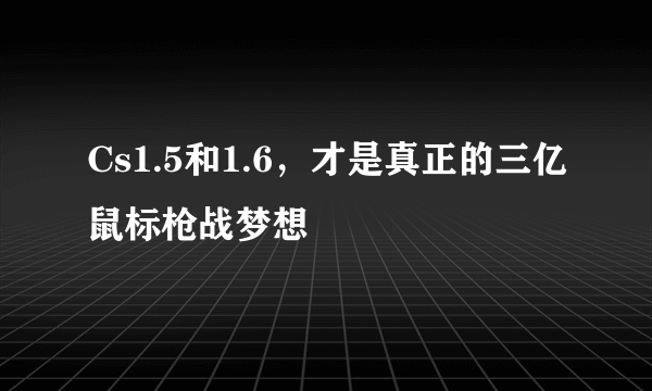 Cs1.5和1.6，才是真正的三亿鼠标枪战梦想