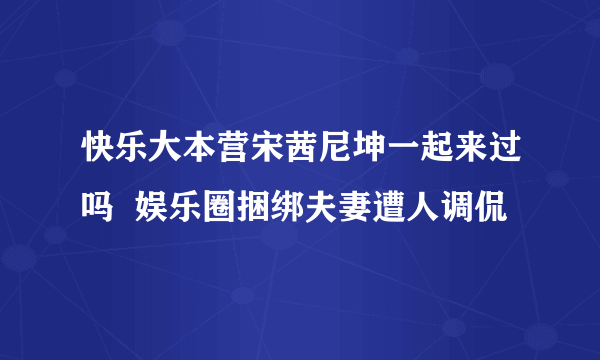 快乐大本营宋茜尼坤一起来过吗  娱乐圈捆绑夫妻遭人调侃