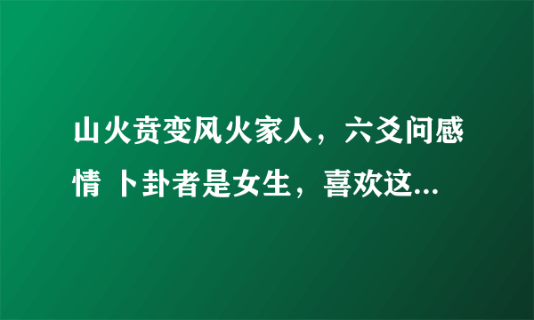 山火贲变风火家人，六爻问感情 卜卦者是女生，喜欢这男生两个月。 对方忽冷忽热，前几天在学校遇到他