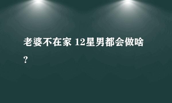 老婆不在家 12星男都会做啥？