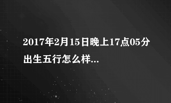 2017年2月15日晚上17点05分出生五行怎么样，缺什么，生辰八字怎么样？