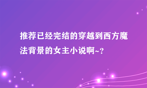 推荐已经完结的穿越到西方魔法背景的女主小说啊~？