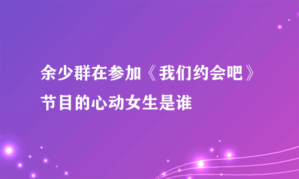 余少群在参加《我们约会吧》节目的心动女生是谁