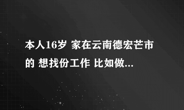 本人16岁 家在云南德宏芒市的 想找份工作 比如做笔 打火机之类的 不懂电子商务 所以不做 最好是在家帮...