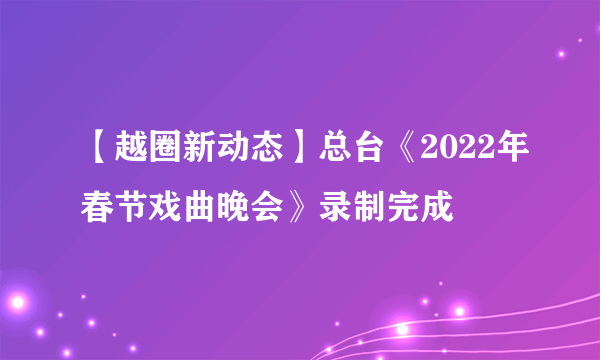 【越圈新动态】总台《2022年春节戏曲晚会》录制完成