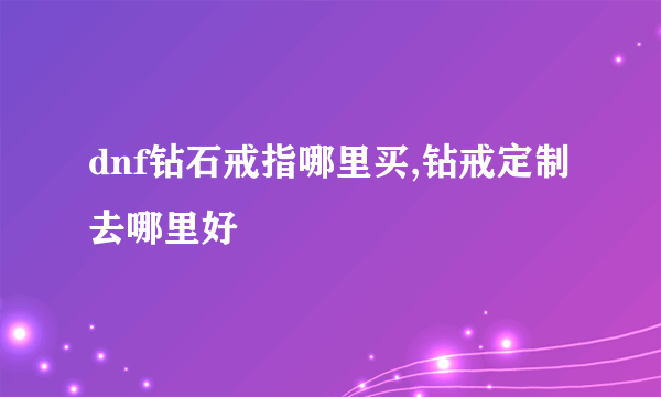 dnf钻石戒指哪里买,钻戒定制去哪里好