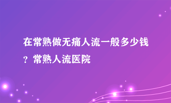 在常熟做无痛人流一般多少钱？常熟人流医院