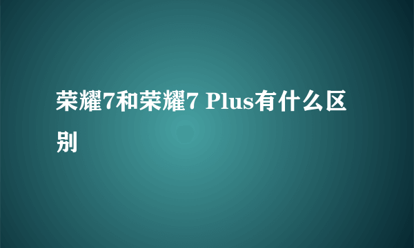 荣耀7和荣耀7 Plus有什么区别