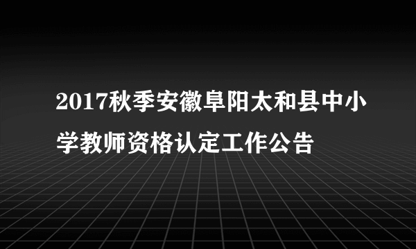 2017秋季安徽阜阳太和县中小学教师资格认定工作公告