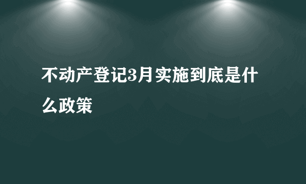 不动产登记3月实施到底是什么政策