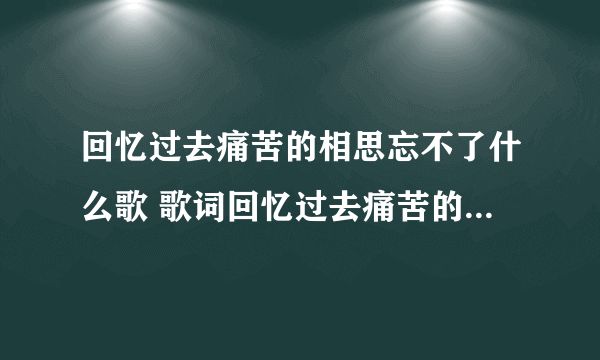 回忆过去痛苦的相思忘不了什么歌 歌词回忆过去痛苦的相思忘不了出自哪首歌