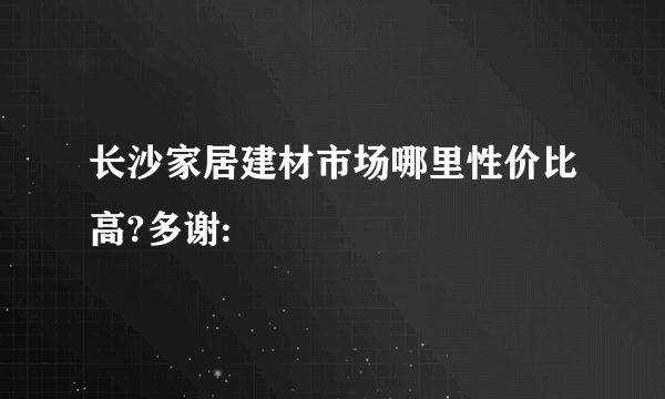 长沙家居建材市场哪里性价比高?多谢: