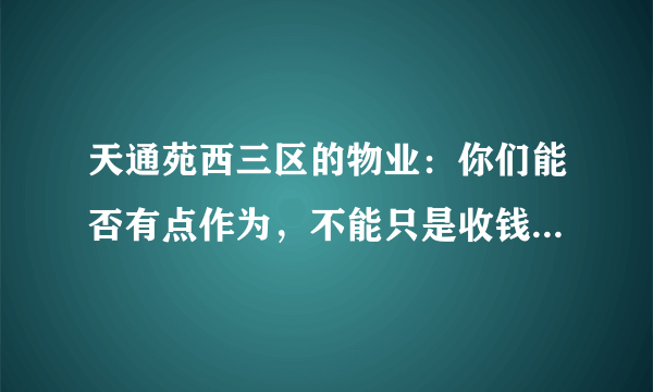 天通苑西三区的物业：你们能否有点作为，不能只是收钱不干事吧。