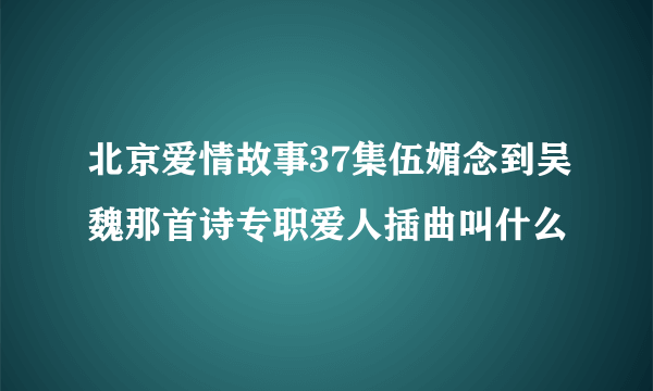 北京爱情故事37集伍媚念到吴魏那首诗专职爱人插曲叫什么