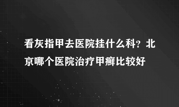 看灰指甲去医院挂什么科？北京哪个医院治疗甲癣比较好