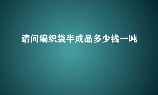 请问编织袋半成品多少钱一吨