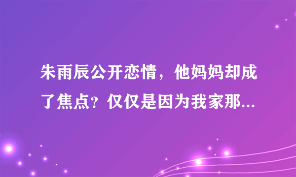 朱雨辰公开恋情，他妈妈却成了焦点？仅仅是因为我家那小子的他妈妈的举动吗？