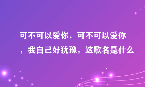 可不可以爱你，可不可以爱你，我自己好犹豫，这歌名是什么