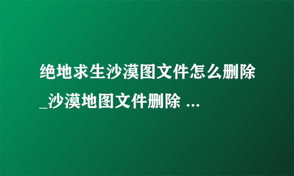 绝地求生沙漠图文件怎么删除_沙漠地图文件删除 ... 