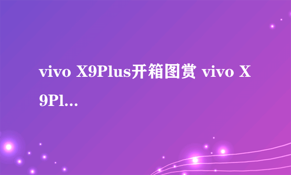 vivo X9Plus开箱图赏 vivo X9Plus外观配置及参数一览