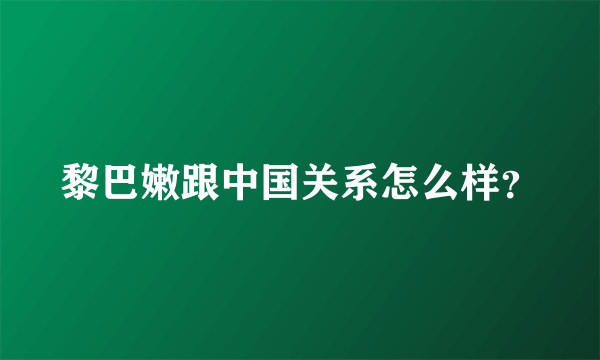 黎巴嫩跟中国关系怎么样？