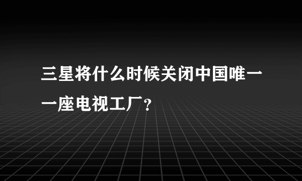 三星将什么时候关闭中国唯一一座电视工厂？