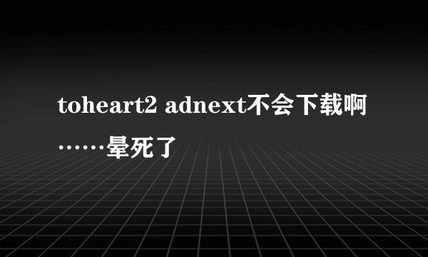 toheart2 adnext不会下载啊……晕死了