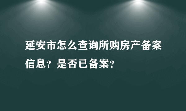 延安市怎么查询所购房产备案信息？是否已备案？