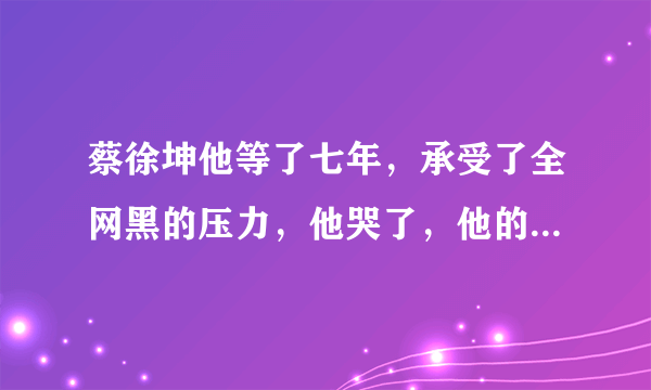 蔡徐坤他等了七年，承受了全网黑的压力，他哭了，他的时代到来了