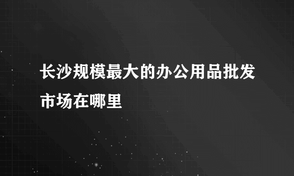 长沙规模最大的办公用品批发市场在哪里