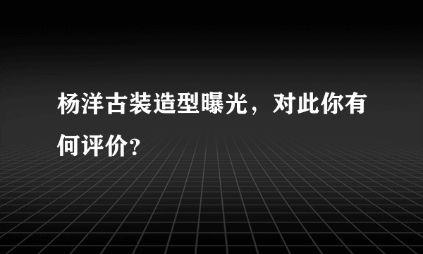 杨洋古装造型曝光，对此你有何评价？