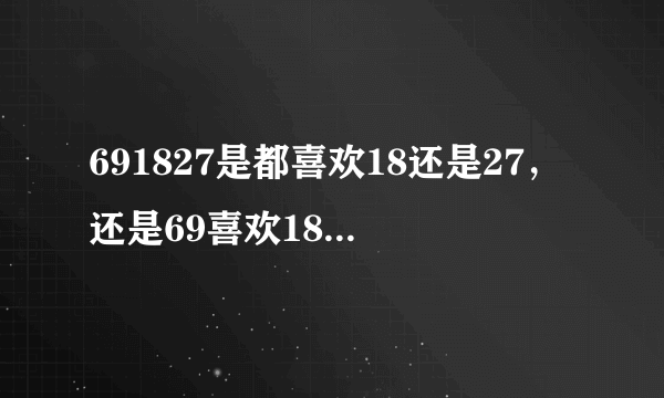 691827是都喜欢18还是27，还是69喜欢18，18喜欢27？