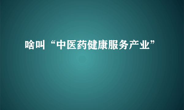 啥叫“中医药健康服务产业”