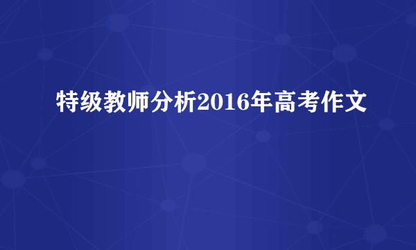 特级教师分析2016年高考作文