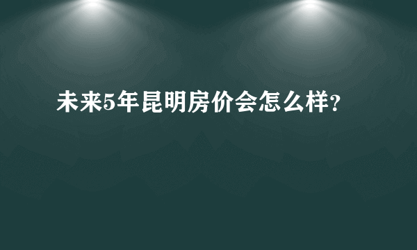 未来5年昆明房价会怎么样？