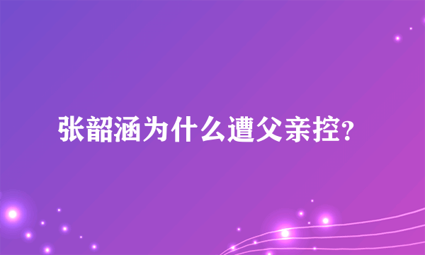 张韶涵为什么遭父亲控？