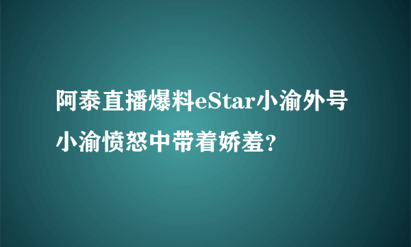 阿泰直播爆料eStar小渝外号 小渝愤怒中带着娇羞？