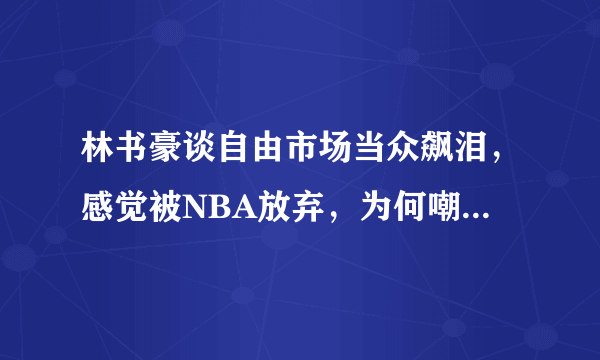 林书豪谈自由市场当众飙泪，感觉被NBA放弃，为何嘲笑林疯狂？