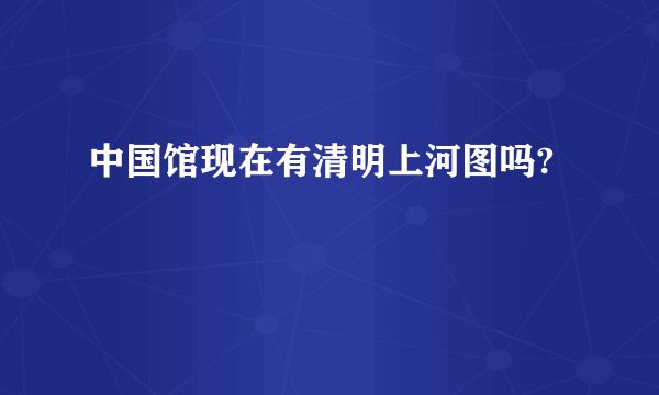 中国馆现在有清明上河图吗?