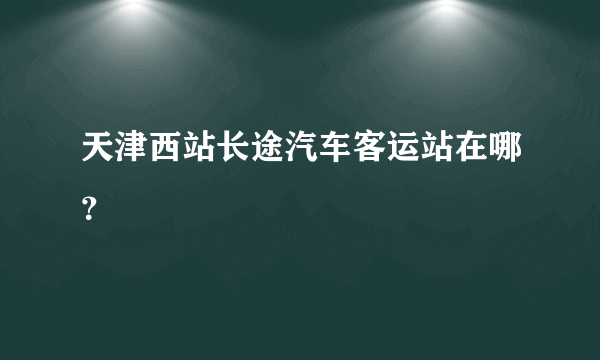 天津西站长途汽车客运站在哪？