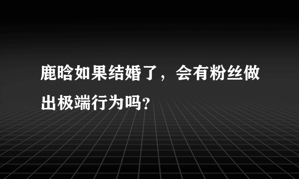 鹿晗如果结婚了，会有粉丝做出极端行为吗？