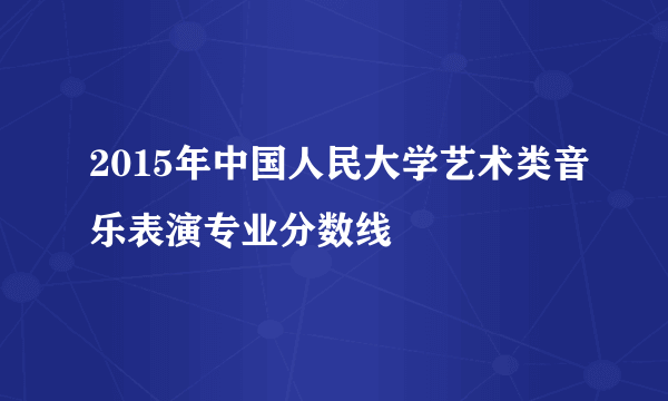 2015年中国人民大学艺术类音乐表演专业分数线