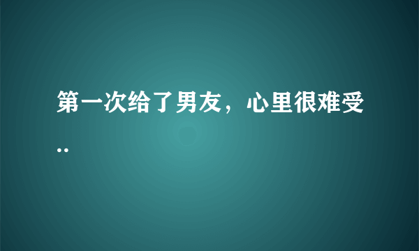 第一次给了男友，心里很难受..