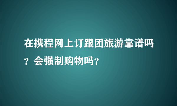 在携程网上订跟团旅游靠谱吗？会强制购物吗？