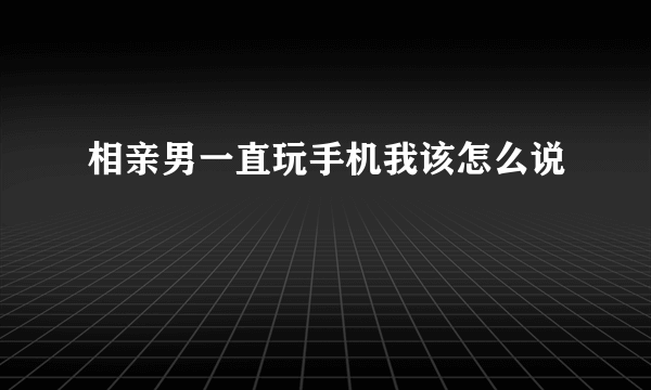 相亲男一直玩手机我该怎么说