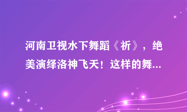 河南卫视水下舞蹈《祈》，绝美演绎洛神飞天！这样的舞蹈可太绝了！