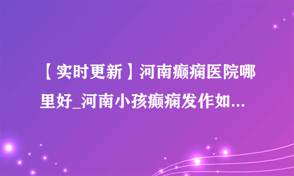 【实时更新】河南癫痫医院哪里好_河南小孩癫痫发作如何治疗_河南小儿癫痫科医院排行榜